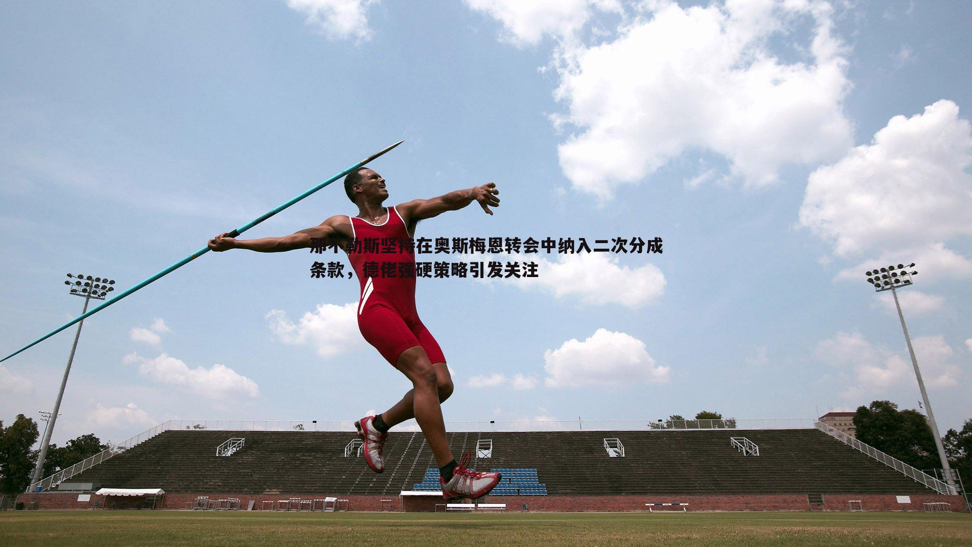 那不勒斯坚持在奥斯梅恩转会中纳入二次分成条款，德佬强硬策略引发关注