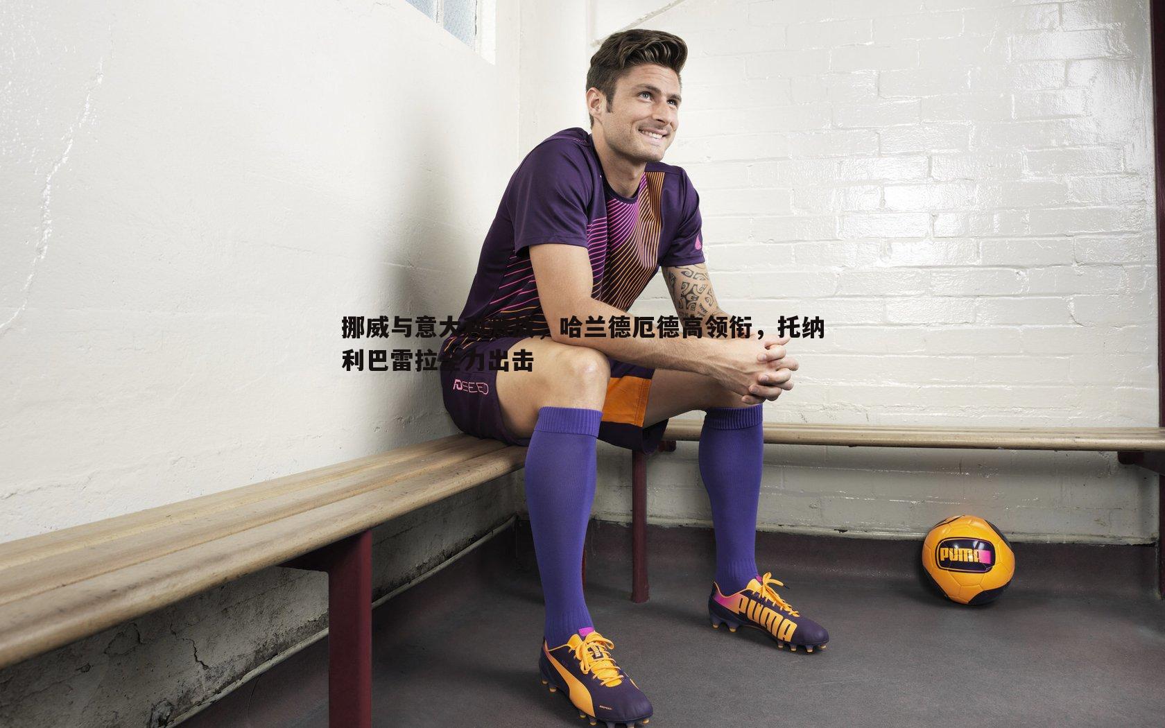 挪威与意大利激战，哈兰德厄德高领衔，托纳利巴雷拉全力出击